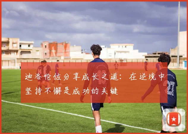 迪洛伦佐分享成长之道：在逆境中坚持不懈是成功的关键