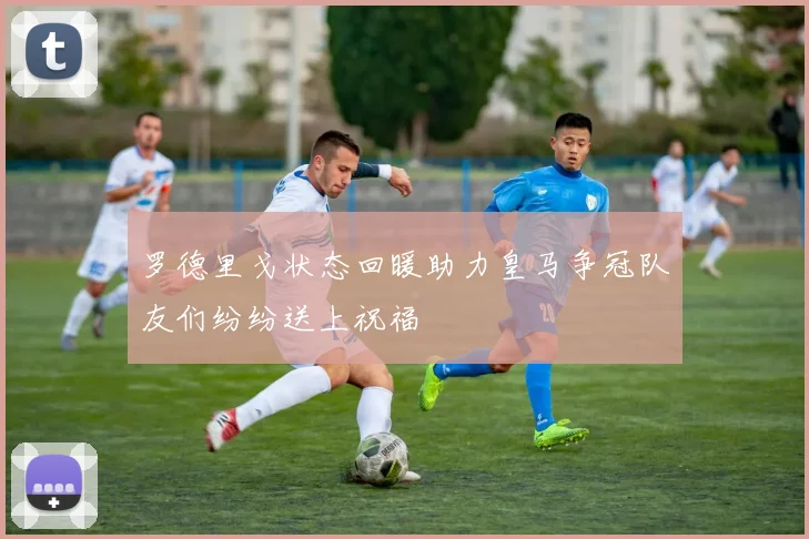 罗德里戈状态回暖助力皇马争冠队友们纷纷送上祝福