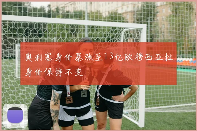 奥利塞身价暴涨至13亿欧穆西亚拉身价保持不变