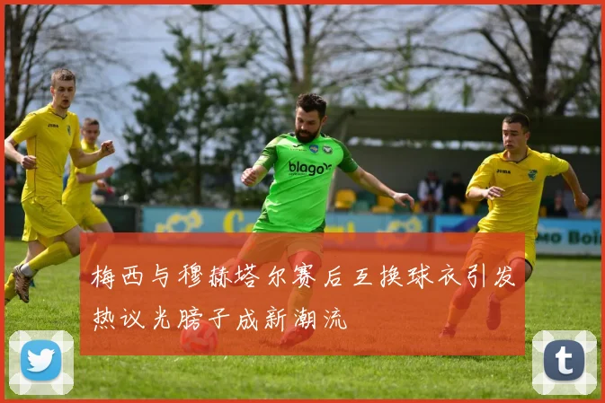 梅西与穆赫塔尔赛后互换球衣引发热议光膀子成新潮流