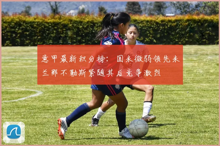 意甲最新积分榜：国米微弱领先米兰那不勒斯紧随其后竞争激烈