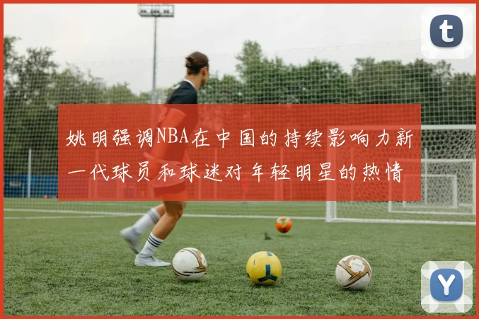 姚明强调NBA在中国的持续影响力新一代球员和球迷对年轻明星的热情不减