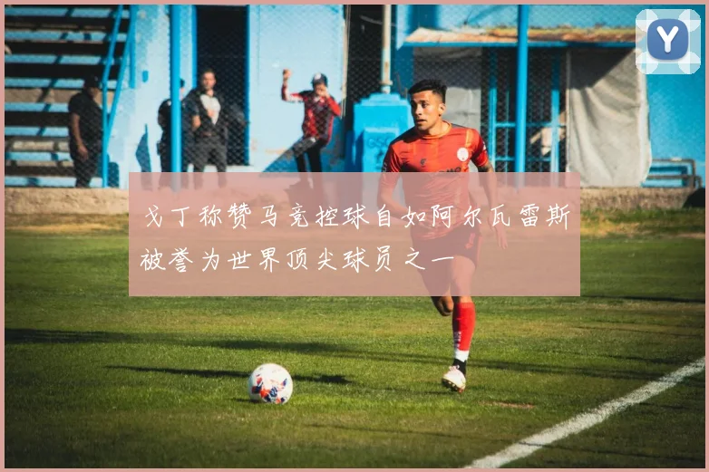 戈丁称赞马竞控球自如阿尔瓦雷斯被誉为世界顶尖球员之一