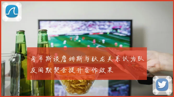 考辛斯谈詹姆斯与狄龙关系认为队友间默契会提升合作效果