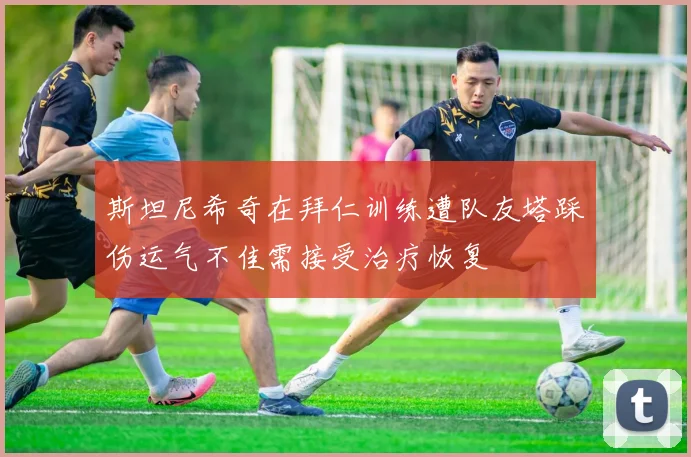 斯坦尼希奇在拜仁训练遭队友塔踩伤运气不佳需接受治疗恢复