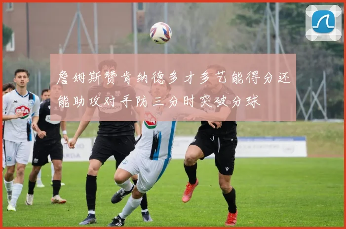 詹姆斯赞肯纳德多才多艺能得分还能助攻对手防三分时突破分球