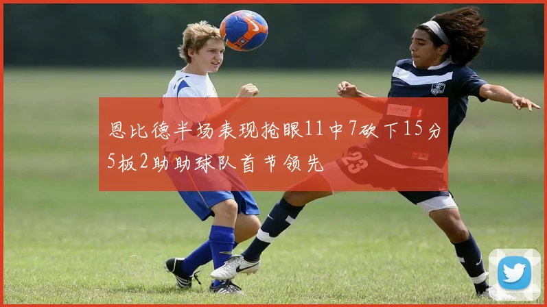 恩比德半场表现抢眼11中7砍下15分5板2助助球队首节领先