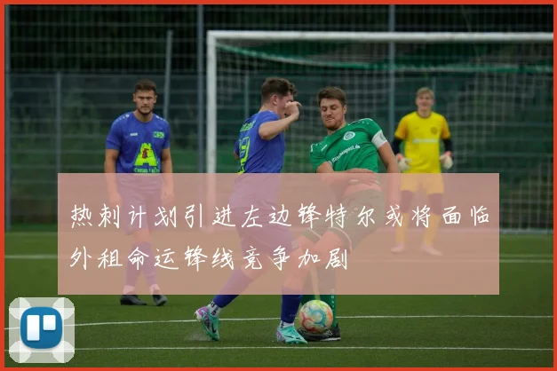 热刺计划引进左边锋特尔或将面临外租命运锋线竞争加剧