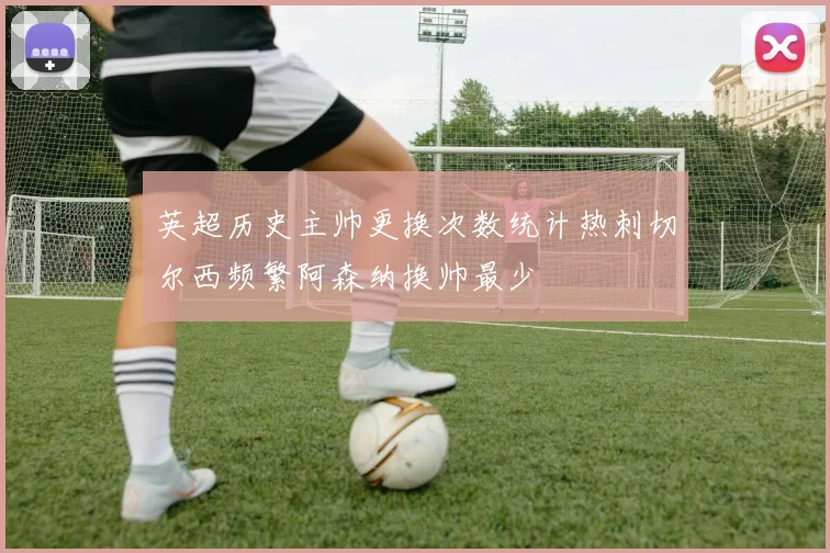 英超历史主帅更换次数统计热刺切尔西频繁阿森纳换帅最少