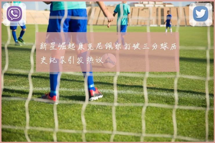 新星崛起康克尼佩尔打破三分球历史纪录引发热议