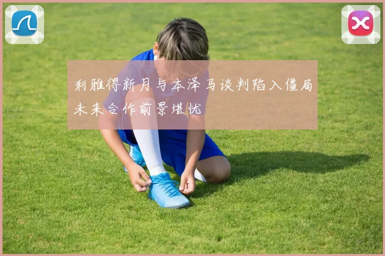利雅得新月与本泽马谈判陷入僵局未来合作前景堪忧