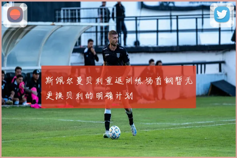 斯佩尔曼贝利重返训练场首钢暂无更换贝利的明确计划