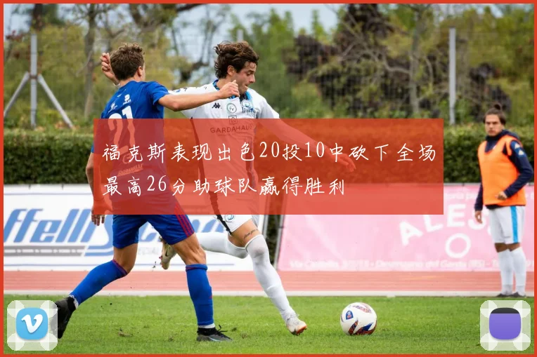 福克斯表现出色20投10中砍下全场最高26分助球队赢得胜利