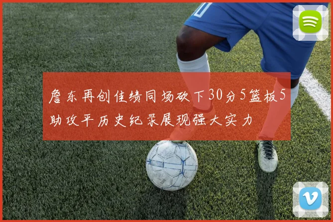 詹东再创佳绩同场砍下30分5篮板5助攻平历史纪录展现强大实力