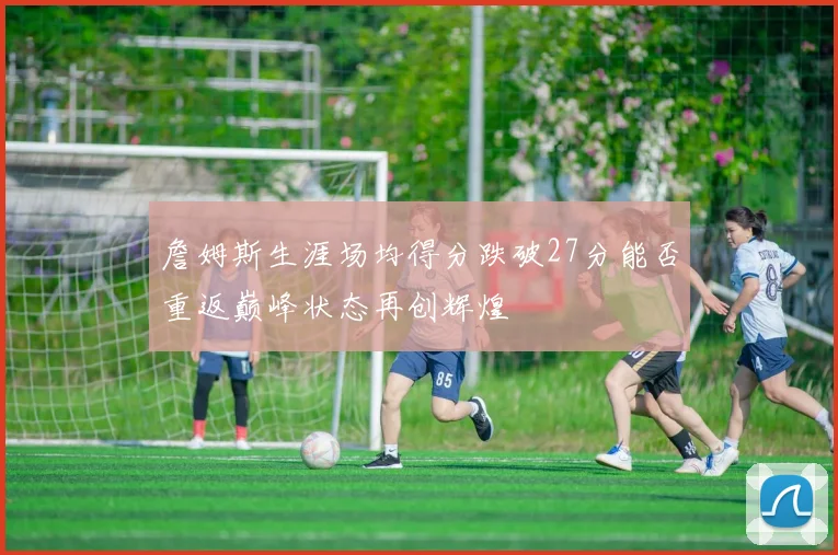 詹姆斯生涯场均得分跌破27分能否重返巅峰状态再创辉煌