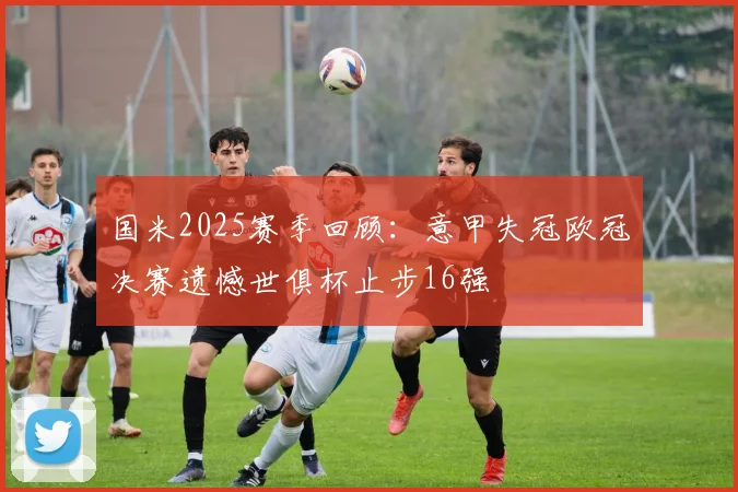 国米2025赛季回顾：意甲失冠欧冠决赛遗憾世俱杯止步16强