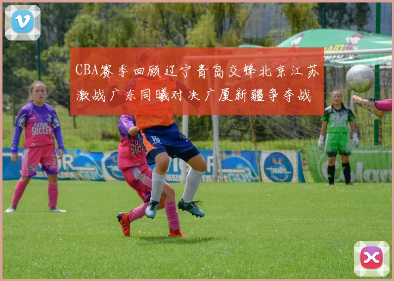CBA赛季回顾辽宁青岛交锋北京江苏激战广东同曦对决广厦新疆争夺战精彩纷呈