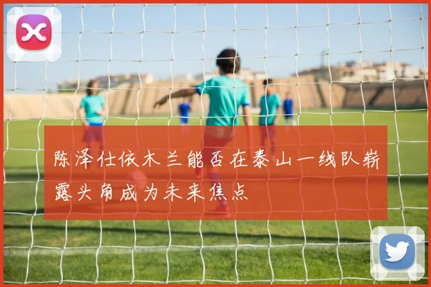 陈泽仕依木兰能否在泰山一线队崭露头角成为未来焦点