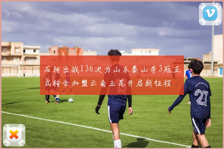 石柯出战136次为山东泰山夺3冠正式转会加盟云南玉昆开启新征程