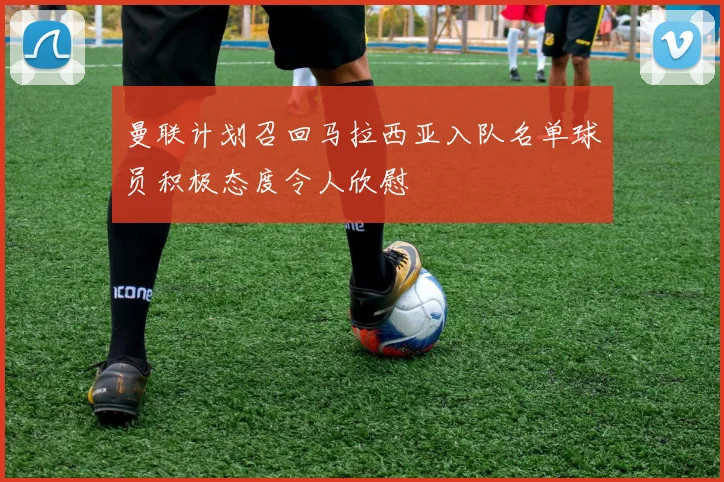 曼联计划召回马拉西亚入队名单球员积极态度令人欣慰