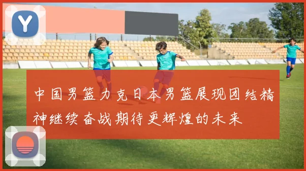 中国男篮力克日本男篮展现团结精神继续奋战期待更辉煌的未来
