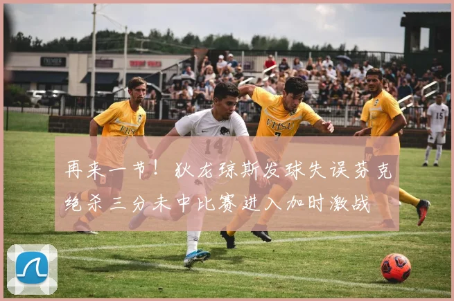 再来一节！狄龙琼斯发球失误芬克绝杀三分未中比赛进入加时激战