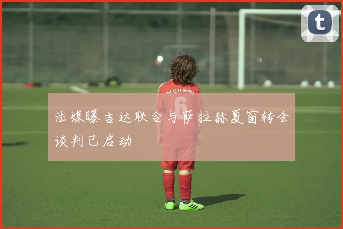 法媒曝吉达联合与萨拉赫夏窗转会谈判已启动