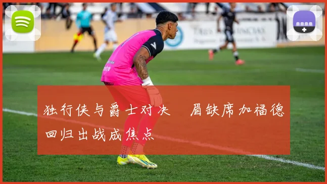 独行侠与爵士对决濃眉缺席加福德回归出战成焦点