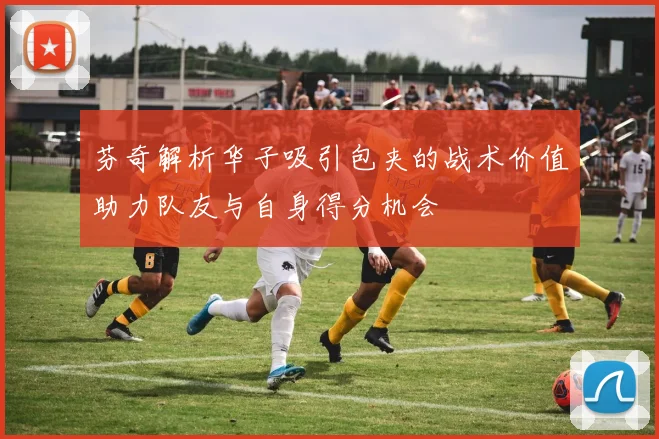芬奇解析华子吸引包夹的战术价值助力队友与自身得分机会