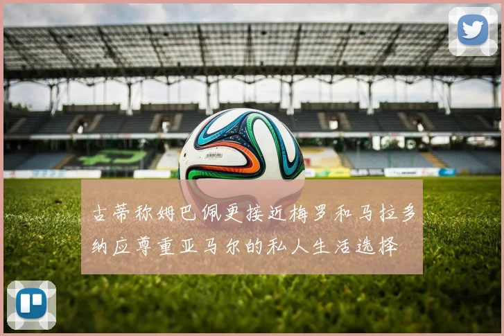 古蒂称姆巴佩更接近梅罗和马拉多纳应尊重亚马尔的私人生活选择