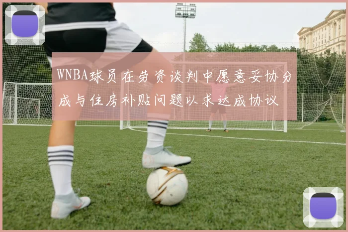 WNBA球员在劳资谈判中愿意妥协分成与住房补贴问题以求达成协议