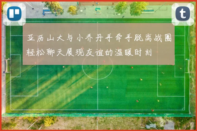 亚历山大与小乔丹手牵手脱离战圈轻松聊天展现友谊的温暖时刻