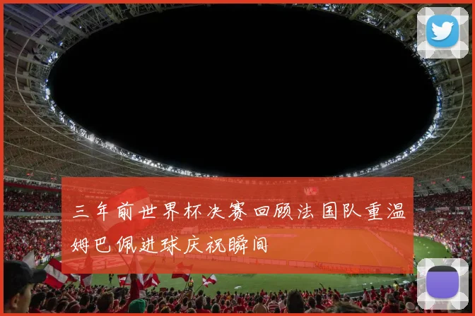 三年前世界杯决赛回顾法国队重温姆巴佩进球庆祝瞬间