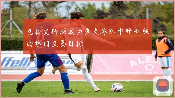 克拉克斯顿成为多支球队中锋升级的热门交易目标