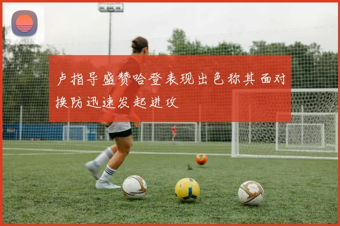 卢指导盛赞哈登表现出色称其面对换防迅速发起进攻