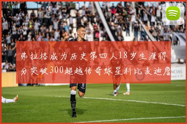 弗拉格成为历史第四人18岁生涯得分突破300超越传奇球星科比麦迪詹姆斯