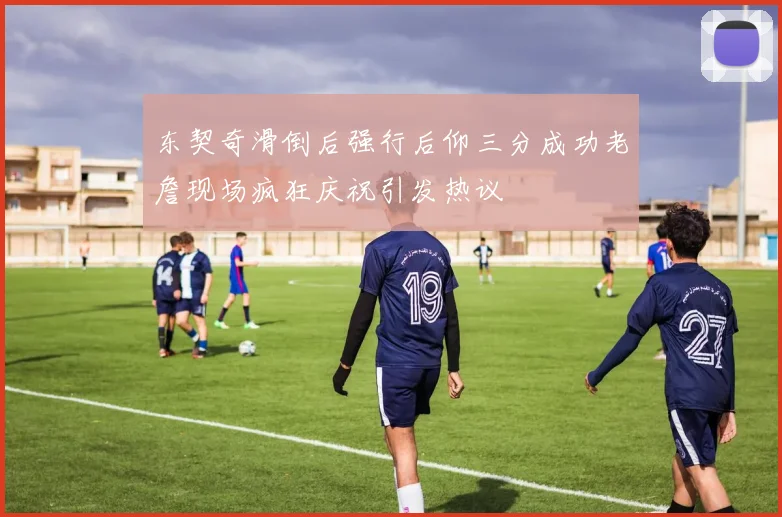东契奇滑倒后强行后仰三分成功老詹现场疯狂庆祝引发热议