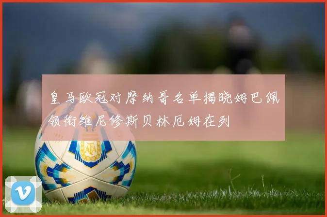 皇马欧冠对摩纳哥名单揭晓姆巴佩领衔维尼修斯贝林厄姆在列