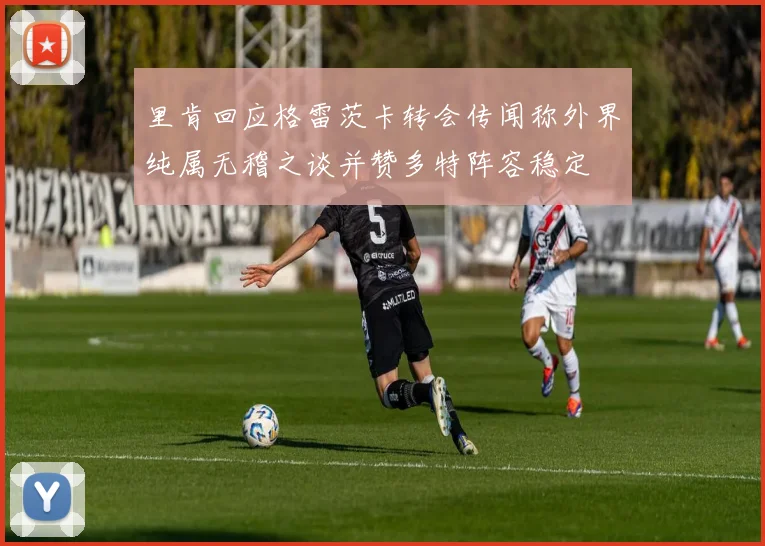 里肯回应格雷茨卡转会传闻称外界纯属无稽之谈并赞多特阵容稳定