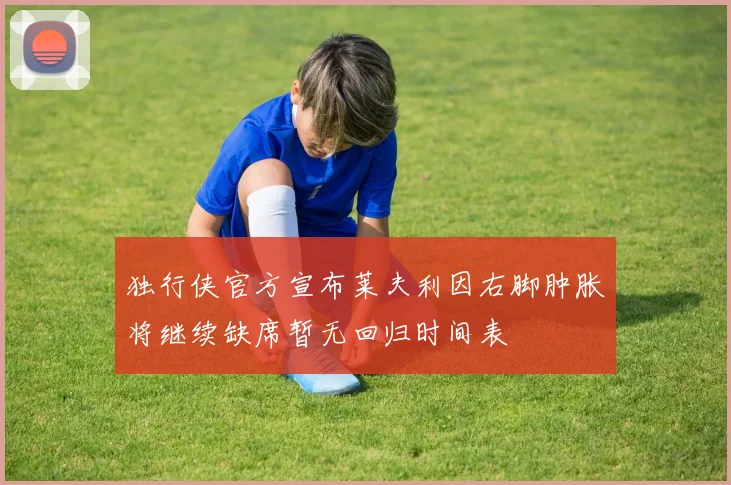 独行侠官方宣布莱夫利因右脚肿胀将继续缺席暂无回归时间表