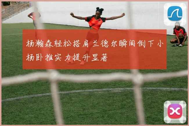 杨瀚森轻松搭肩兰德尔瞬间倒下小杨卧推实力提升显著