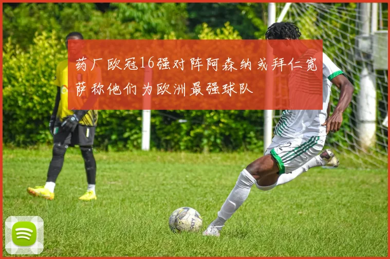 药厂欧冠16强对阵阿森纳或拜仁宽萨称他们为欧洲最强球队