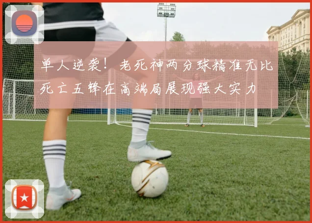 单人逆袭！老死神两分球精准无比死亡五锋在高端局展现强大实力