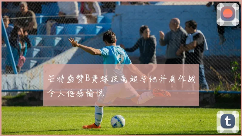 芒特盛赞B费球技高超与他并肩作战令人倍感愉悦