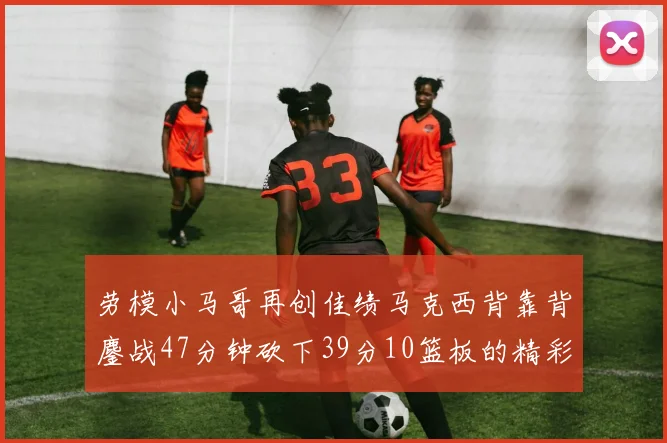 劳模小马哥再创佳绩马克西背靠背鏖战47分钟砍下39分10篮板的精彩表现