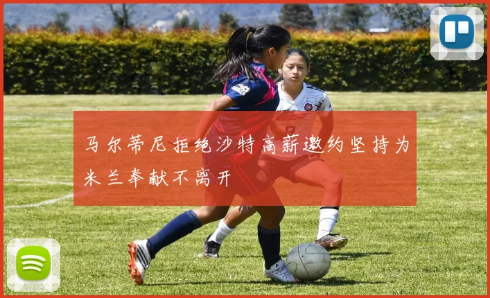 马尔蒂尼拒绝沙特高薪邀约坚持为米兰奉献不离开