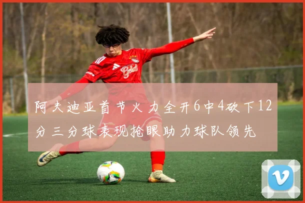 阿夫迪亚首节火力全开6中4砍下12分三分球表现抢眼助力球队领先