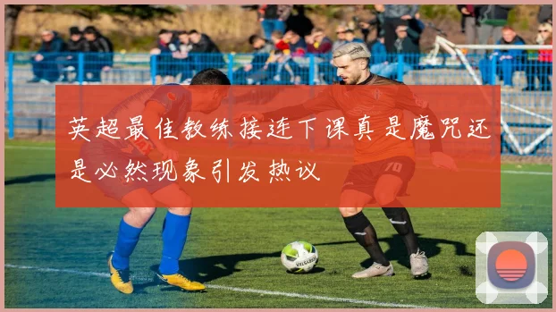 英超最佳教练接连下课真是魔咒还是必然现象引发热议