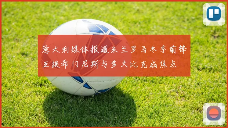 意大利媒体报道米兰罗马冬季前锋互换希门尼斯与多夫比克成焦点