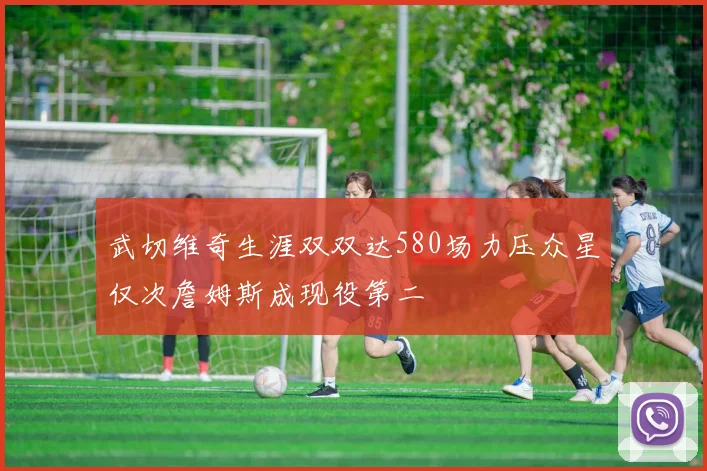 武切维奇生涯双双达580场力压众星仅次詹姆斯成现役第二